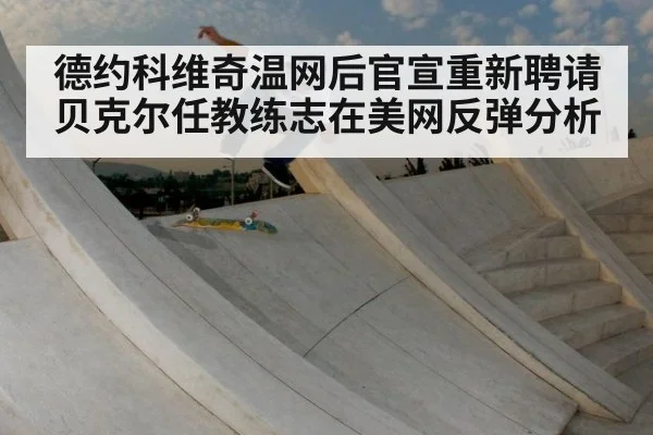 德约科维奇温网后官宣重新聘请贝克尔任教练志在美网反弹分析
